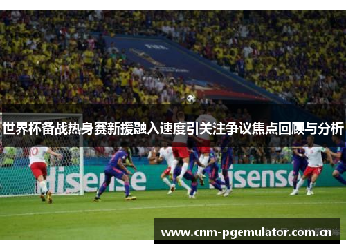 世界杯备战热身赛新援融入速度引关注争议焦点回顾与分析 世界杯备战热身赛新援融入速度引关注争议焦点回顾与分析