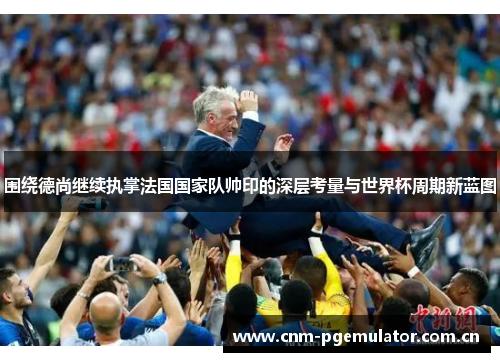 围绕德尚继续执掌法国国家队帅印的深层考量与世界杯周期新蓝图 围绕德尚继续执掌法国国家队帅印的深层考量与世界杯周期新蓝图