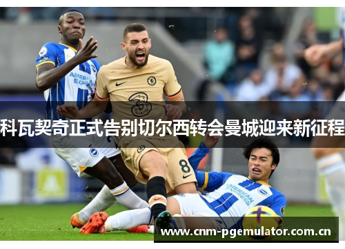 科瓦契奇正式告别切尔西转会曼城迎来新征程 科瓦契奇正式告别切尔西转会曼城迎来新征程