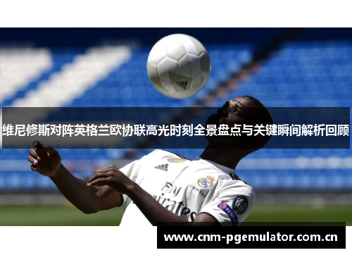 维尼修斯对阵英格兰欧协联高光时刻全景盘点与关键瞬间解析回顾 维尼修斯对阵英格兰欧协联高光时刻全景盘点与关键瞬间解析回顾