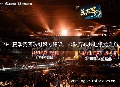 KPL夏季赛团队凝聚力建设,战队齐心共赴银龙之巅 KPL夏季赛团队凝聚力建设,战队齐心共赴银龙之巅