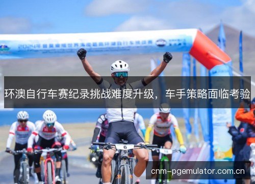 环澳自行车赛纪录挑战难度升级，车手策略面临考验